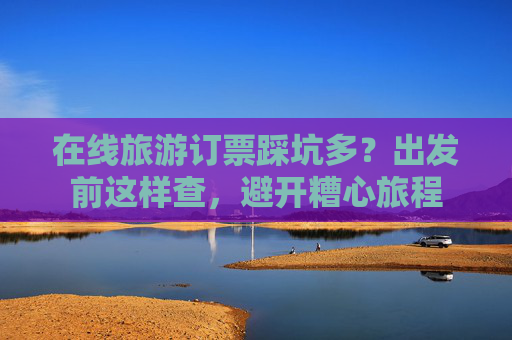 在线旅游订票踩坑多？出发前这样查，避开糟心旅程