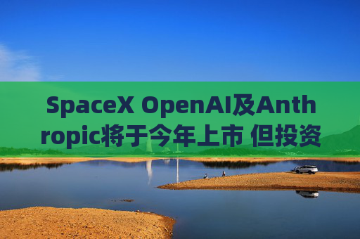 SpaceX OpenAI及Anthropic将于今年上市 但投资者愿意买单吗