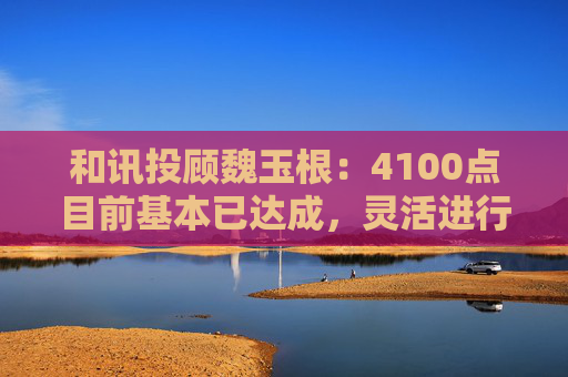 和讯投顾魏玉根：4100点目前基本已达成，灵活进行操作  第1张