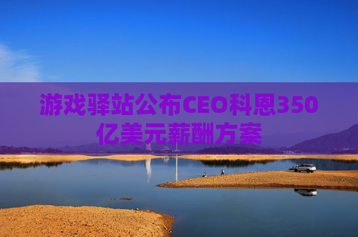 游戏驿站公布CEO科恩350亿美元薪酬方案