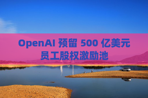 OpenAI 预留 500 亿美元员工股权激励池
