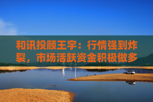 和讯投顾王宇：行情强到炸裂，市场活跃资金积极做多  第1张