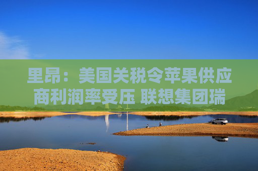 里昂：美国关税令苹果供应商利润率受压 联想集团瑞声科技等估值被低估  第1张