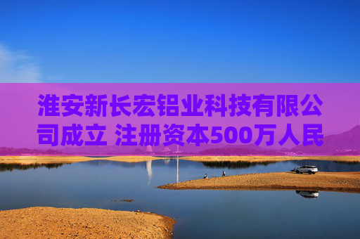 淮安新长宏铝业科技有限公司成立 注册资本500万人民币