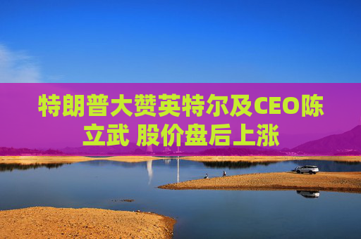 特朗普大赞英特尔及CEO陈立武 股价盘后上涨
