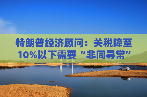 特朗普经济顾问：关税降至10%以下需要“非同寻常”的协议  第1张