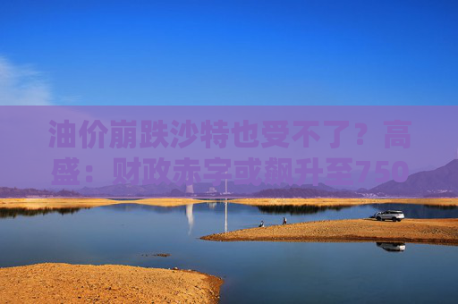 油价崩跌沙特也受不了？高盛：财政赤字或飙升至750亿美元  第1张