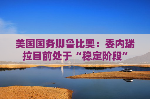 美国国务卿鲁比奥：委内瑞拉目前处于“稳定阶段”