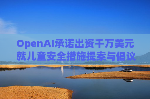 OpenAI承诺出资千万美元 就儿童安全措施提案与倡议团体达成和解
