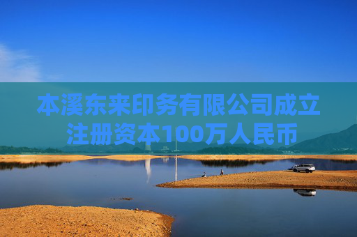 本溪东来印务有限公司成立 注册资本100万人民币
