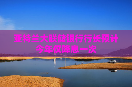 亚特兰大联储银行行长预计今年仅降息一次