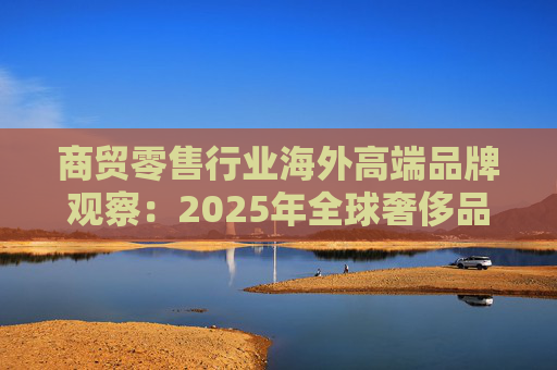 商贸零售行业海外高端品牌观察：2025年全球奢侈品市场增速放缓 Q3复苏反转迹象显现  第1张