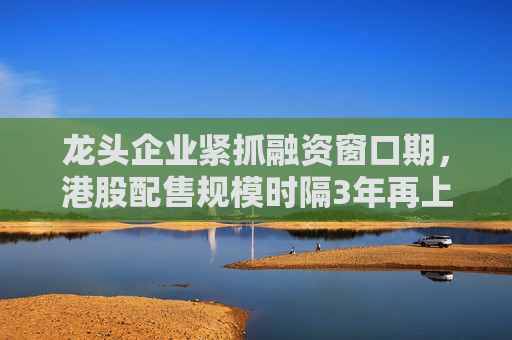 龙头企业紧抓融资窗口期，港股配售规模时隔3年再上千亿港元
