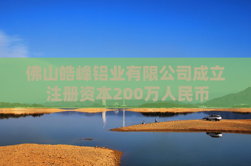 佛山皓峰铝业有限公司成立 注册资本200万人民币