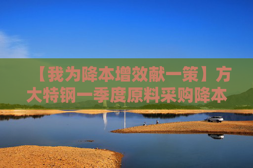 【我为降本增效献一策】方大特钢一季度原料采购降本1200余万元