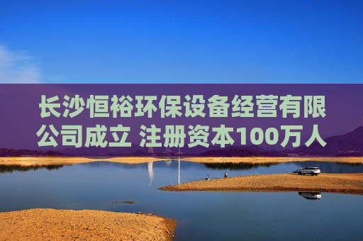 长沙恒裕环保设备经营有限公司成立 注册资本100万人民币