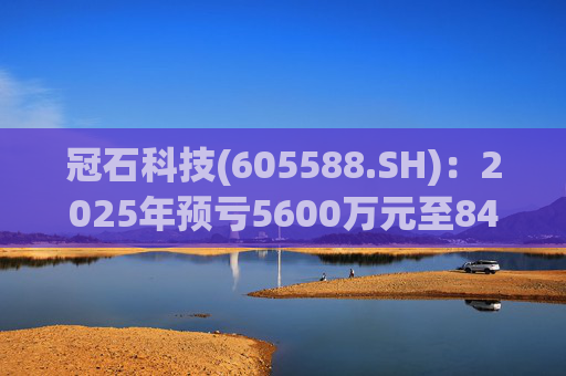 冠石科技(605588.SH)：2025年预亏5600万元至8400万元