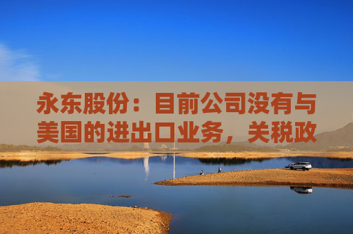 永东股份：目前公司没有与美国的进出口业务，关税政策的变动对公司无直接影响