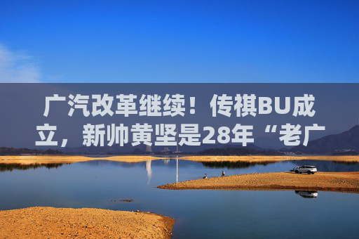 广汽改革继续！传祺BU成立，新帅黄坚是28年“老广汽”