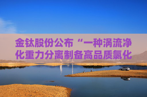金钛股份公布“一种涡流净化重力分离制备高品质氯化镁的装置及其制备方法”专利