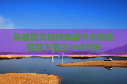 高盛因关税将美国汽车销售预期下调近100万辆