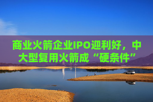 商业火箭企业IPO迎利好，中大型复用火箭成“硬条件”