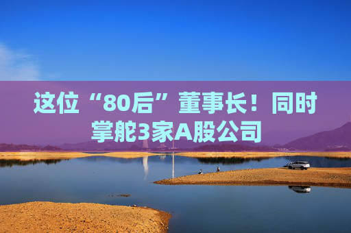 这位“80后”董事长！同时掌舵3家A股公司