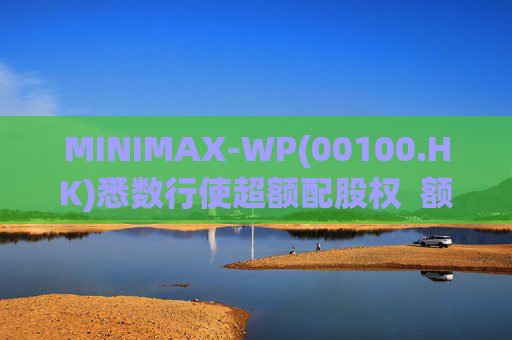 MINIMAX-WP(00100.HK)悉数行使超额配股权  额外筹资6.97亿港元