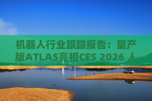 机器人行业跟踪报告：量产版ATLAS亮相CES 2026 人形机器人产业发展持续加速