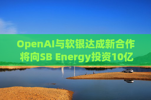 OpenAI与软银达成新合作 将向SB Energy投资10亿美元