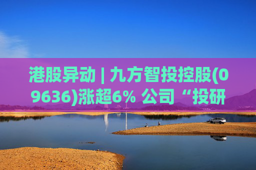 港股异动 | 九方智投控股(09636)涨超6% 公司“投研+科技”双轮驱动 加快完善海外业务布局