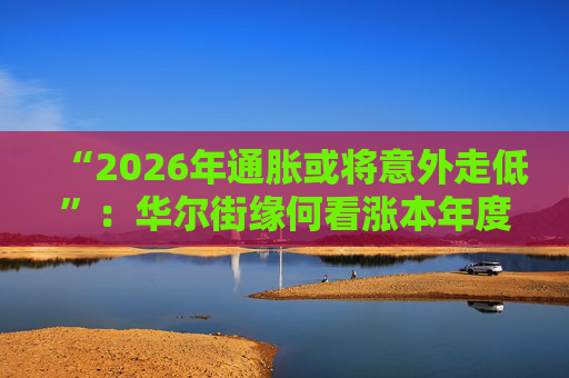 “2026年通胀或将意外走低”：华尔街缘何看涨本年度经济与股市