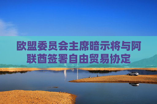 欧盟委员会主席暗示将与阿联酋签署自由贸易协定