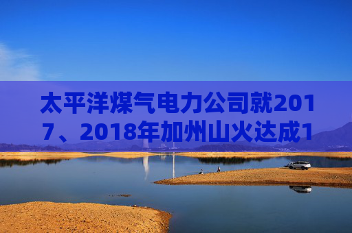 太平洋煤气电力公司就2017、2018年加州山火达成1亿美元股东和解协议