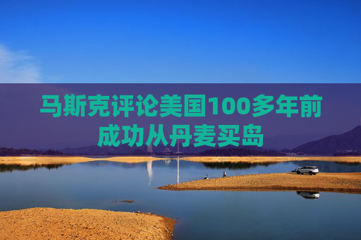 马斯克评论美国100多年前成功从丹麦买岛