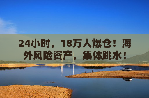 24小时，18万人爆仓！海外风险资产，集体跳水！