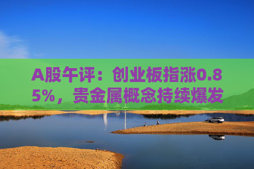 A股午评：创业板指涨0.85%，贵金属概念持续爆发