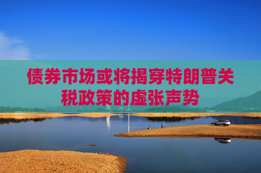 债券市场或将揭穿特朗普关税政策的虚张声势