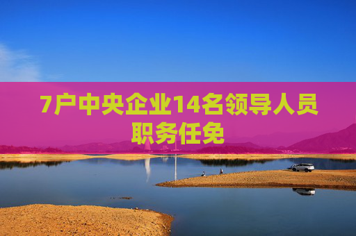 7户中央企业14名领导人员职务任免