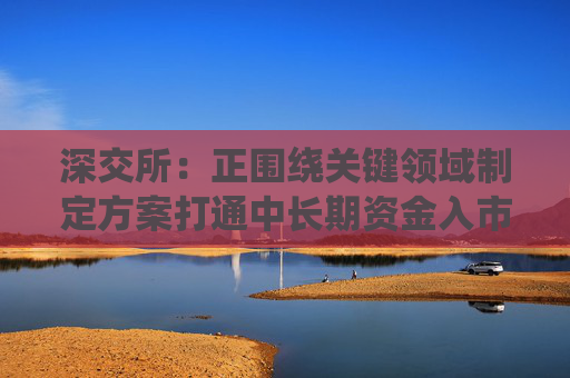 深交所：正围绕关键领域制定方案打通中长期资金入市堵点