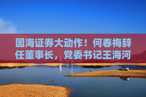 国海证券大动作！何春梅辞任董事长，党委书记王海河拟接任