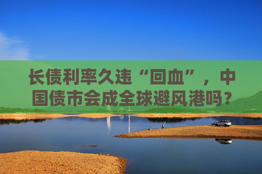 长债利率久违“回血”，中国债市会成全球避风港吗？