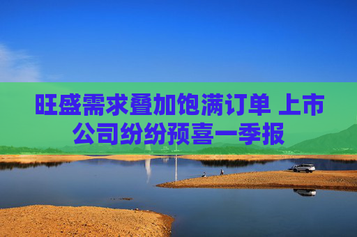 旺盛需求叠加饱满订单 上市公司纷纷预喜一季报