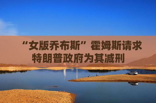 “女版乔布斯”霍姆斯请求特朗普政府为其减刑