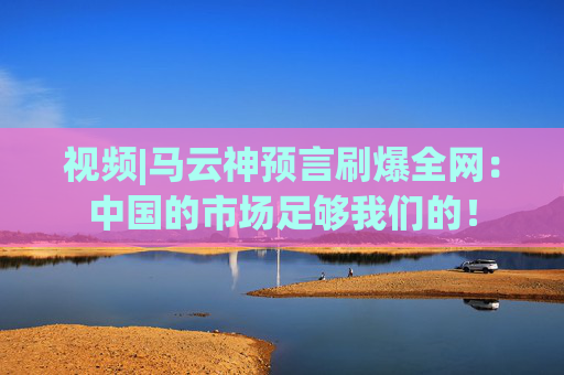 视频|马云神预言刷爆全网：中国的市场足够我们的！