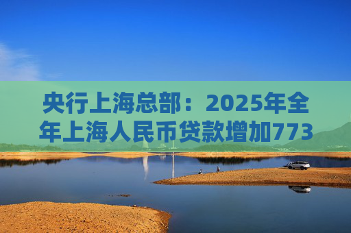 央行上海总部：2025年全年上海人民币贷款增加7734亿元