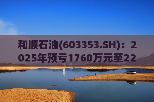 和顺石油(603353.SH)：2025年预亏1760万元至2200万元