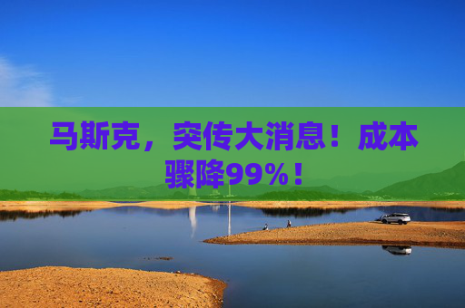 马斯克，突传大消息！成本骤降99%！