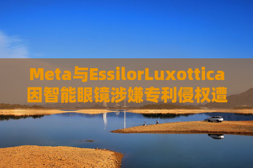 Meta与EssilorLuxottica因智能眼镜涉嫌专利侵权遭起诉