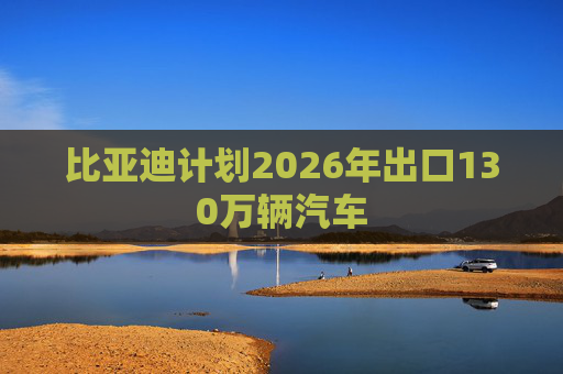 比亚迪计划2026年出口130万辆汽车
